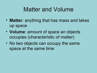 Matter and Volume
• Matter: anything that has mass and takes
up space
• Volume: amount of space an objects
occupies (characteristic of matter)
• No two objects can occupy the same
space at the same time
 