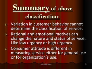 Summary of above
          classification:
a. Variation in customer behavior cannot
   determine the classification of service.
b. Rational and emotional motives can
   change the nature and status of service.
   Like low urgency or high urgency.
c. Consumer attitude is different in
   measuring service either for general use
   or for organization’s use.
                  Unit no 2.34 to end     11
 
