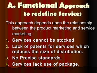 A. Functional Approach
        to redefine Services
This approach depends upon the relationship
   between the product marketing and service
   marketing:
1. Services cannot be stocked
2. Lack of patents for services which
   reduces the size of distribution.
3. No Precise standards.
4. Services lack use of package.
             Unit no 2.34 to end   13
 
