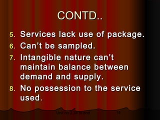 CONTD..
5. Services lack use of package.
6. Can’t be sampled.
7. Intangible nature can’t
   maintain balance between
   demand and supply.
8. No possession to the service
   used .
           Unit no 2.34 to end   14
 