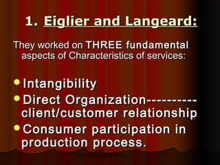 1. Eiglier and Langeard:
They worked on THREE fundamental
 aspects of Characteristics of services:

Intangibility
Direct  Organization----------
 client/customer relationship
Consumer participation in
 production process.
              Unit no 2.34 to end   17
 