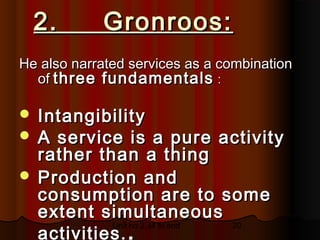 2.      Gronroos:
He also narrated services as a combination
  of three fundamentals :

 Intangibility
 A service is a pure activity
  rather than a thing
 Production and
  consumption are to some
  extent simultaneous
  activities. .
           Unit no 2.34 to end 20
 