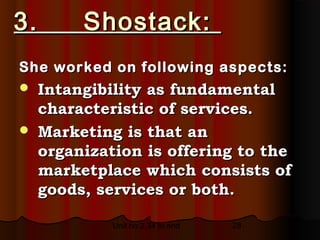 3.     Shostack:
She worked on following aspects:
 Intangibility as fundamental
  characteristic of services.
 Marketing is that an
  organization is offering to the
  marketplace which consists of
  goods, services or both.

           Unit no 2.34 to end   28
 