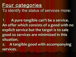 Four categories
To identify the status of services more:

1. A pure tangible can’t be a service.
An offer which consists of a good with no
explicit service but the target is to sale
good so services are minimized in this
situation.
2. A tangible good with accompanying
services.
              Unit no 2.34 to end   29
 