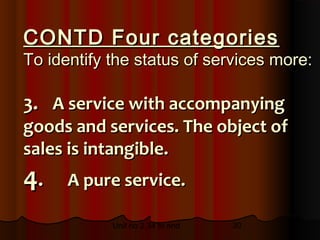 CONTD Four categories
To identify the status of services more:

3. A service with accompanying
goods and services. The object of
sales is intangible.
4.    A pure service.

            Unit no 2.34 to end   30
 