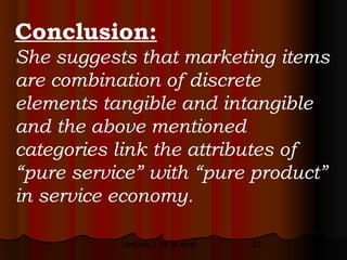 Conclusion:
She suggests that marketing items
are combination of discrete
elements tangible and intangible
and the above mentioned
categories link the attributes of
“pure service” with “pure product”
in service economy.

           Unit no 2.34 to end   31
 
