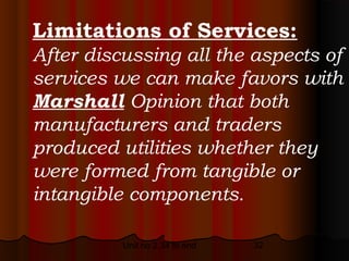 Limitations of Services:
After discussing all the aspects of
services we can make favors with
Marshall Opinion that both
manufacturers and traders
produced utilities whether they
were formed from tangible or
intangible components.

          Unit no 2.34 to end   32
 