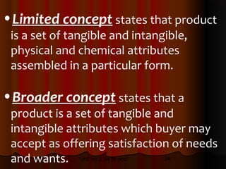 •Limited concept states that product
 is a set of tangible and intangible,
 physical and chemical attributes
 assembled in a particular form.

•Broader concept states that a
 product is a set of tangible and
 intangible attributes which buyer may
 accept as offering satisfaction of needs
 and wants. Unit no 2.34 to end 34
 