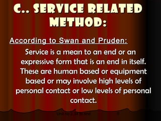 C.. Service related
       method:
According to Swan and Pruden:
   Service is a mean to an end or an
  expressive form that is an end in itself.
  These are human based or equipment
    based or may involve high levels of
 personal contact or low levels of personal
                 contact.
             Unit no 2.34 to end   9
 