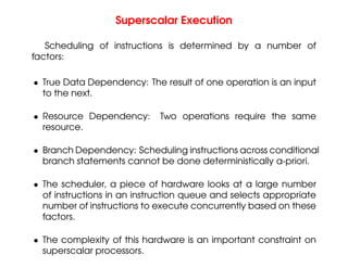 Superscalar Execution
Scheduling of instructions is determined by a number of
factors:
• True Data Dependency: The result of one operation is an input
to the next.
• Resource Dependency: Two operations require the same
resource.
• Branch Dependency: Scheduling instructions across conditional
branch statements cannot be done deterministically a-priori.
• The scheduler, a piece of hardware looks at a large number
of instructions in an instruction queue and selects appropriate
number of instructions to execute concurrently based on these
factors.
• The complexity of this hardware is an important constraint on
superscalar processors.
 