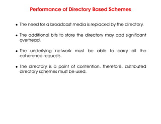Performance of Directory Based Schemes
• The need for a broadcast media is replaced by the directory.
• The additional bits to store the directory may add significant
overhead.
• The underlying network must be able to carry all the
coherence requests.
• The directory is a point of contention, therefore, distributed
directory schemes must be used.
 