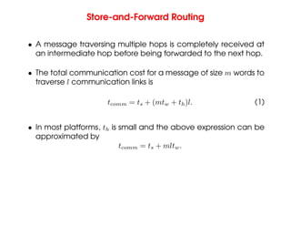 Store-and-Forward Routing
• A message traversing multiple hops is completely received at
an intermediate hop before being forwarded to the next hop.
• The total communication cost for a message of size m words to
traverse l communication links is
tcomm = ts + (mtw + th)l. (1)
• In most platforms, th is small and the above expression can be
approximated by
tcomm = ts + mltw.
 