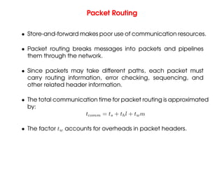 Packet Routing
• Store-and-forward makes poor use of communication resources.
• Packet routing breaks messages into packets and pipelines
them through the network.
• Since packets may take different paths, each packet must
carry routing information, error checking, sequencing, and
other related header information.
• The total communication time for packet routing is approximated
by:
tcomm = ts + thl + twm
• The factor tw accounts for overheads in packet headers.
 