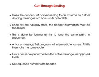 Cut-Through Routing
• Takes the concept of packet routing to an extreme by further
dividing messages into basic units called flits.
• Since flits are typically small, the header information must be
minimized.
• This is done by forcing all flits to take the same path, in
sequence.
• A tracer message first programs all intermediate routers. All flits
then take the same route.
• Error checks are performed on the entire message, as opposed
to flits.
• No sequence numbers are needed.
 
