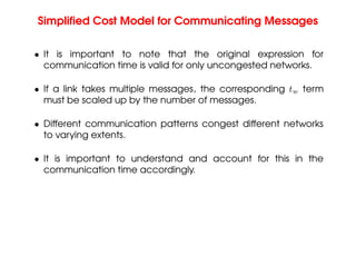 Simplified Cost Model for Communicating Messages
• It is important to note that the original expression for
communication time is valid for only uncongested networks.
• If a link takes multiple messages, the corresponding tw term
must be scaled up by the number of messages.
• Different communication patterns congest different networks
to varying extents.
• It is important to understand and account for this in the
communication time accordingly.
 