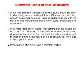 Superscalar Execution: Issue Mechanisms
• In the simpler model, instructions can be issued only in the order
in which they are encountered. That is, if the second instruction
cannot be issued because it has a data dependency with the
first, only one instruction is issued in the cycle. This is called in-
order issue.
• In a more aggressive model, instructions can be issued out
of order. In this case, if the second instruction has data
dependencies with the first, but the third instruction does not,
the first and third instructions can be co-scheduled. This is also
called dynamic issue.
• Performance of in-order issue is generally limited.
 