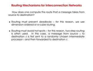 Routing Mechanisms for Interconnection Networks
How does one compute the route that a message takes from
source to destination?
• Routing must prevent deadlocks – for this reason, we use
dimension-ordered or e-cube routing.
• Routing must avoid hot-spots – for this reason, two-step routing
is often used. In this case, a message from source s to
destination d is first sent to a randomly chosen intermediate
processor i and then forwarded to destination d.
 