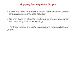 Mapping Techniques for Graphs
• Often, we need to embed a known communication pattern
into a given interconnection topology.
• We may have an algorithm designed for one network, which
we are porting to another topology.
For these reasons, it is useful to understand mapping between
graphs.
 