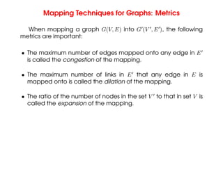 Mapping Techniques for Graphs: Metrics
When mapping a graph G(V, E) into G0
(V 0
, E0
), the following
metrics are important:
• The maximum number of edges mapped onto any edge in E0
is called the congestion of the mapping.
• The maximum number of links in E0
that any edge in E is
mapped onto is called the dilation of the mapping.
• The ratio of the number of nodes in the set V 0
to that in set V is
called the expansion of the mapping.
 