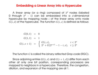 Embedding a Linear Array into a Hypercube
A linear array (or a ring) composed of 2d
nodes (labeled
0 through 2d
− 1) can be embedded into a d-dimensional
hypercube by mapping node i of the linear array onto node
G(i, d) of the hypercube. The function G(i, x) is defined as follows:
G(0, 1) = 0
G(1, 1) = 1
G(i, x + 1) =

G(i, x), i  2x
2x
+ G(2x+1
− 1 − i, x), i ≥ 2x
The function G is called the binary reflected Gray code (RGC).
Since adjoining entries (G(i, d) and G(i + 1, d)) differ from each
other at only one bit position, corresponding processors are
mapped to neighbors in a hypercube. Therefore, the congestion,
dilation, and expansion of the mapping are all 1.
 