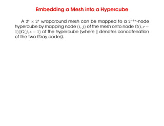 Embedding a Mesh into a Hypercube
A 2r
× 2s
wraparound mesh can be mapped to a 2r+s
-node
hypercube by mapping node (i, j) of the mesh onto node G(i, r−
1)kG(j, s − 1) of the hypercube (where k denotes concatenation
of the two Gray codes).
 