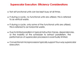 Superscalar Execution: Efficiency Considerations
• Not all functional units can be kept busy at all times.
• If during a cycle, no functional units are utilized, this is referred
to as vertical waste.
• If during a cycle, only some of the functional units are utilized,
this is referred to as horizontal waste.
• Due to limited parallism in typical instruction traces, dependencies,
or the inability of the scheduler to extract parallelism, the
performance of superscalar processors is eventually limited.
• Conventional microprocessors typically support four-way superscalar
execution.
 
