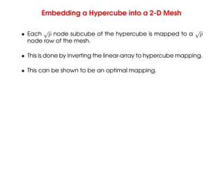 Embedding a Hypercube into a 2-D Mesh
• Each
√
p node subcube of the hypercube is mapped to a
√
p
node row of the mesh.
• This is done by inverting the linear-array to hypercube mapping.
• This can be shown to be an optimal mapping.
 