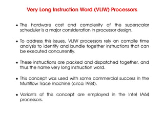 Very Long Instruction Word (VLIW) Processors
• The hardware cost and complexity of the superscalar
scheduler is a major consideration in processor design.
• To address this issues, VLIW processors rely on compile time
analysis to identify and bundle together instructions that can
be executed concurrently.
• These instructions are packed and dispatched together, and
thus the name very long instruction word.
• This concept was used with some commercial success in the
Multiflow Trace machine (circa 1984).
• Variants of this concept are employed in the Intel IA64
processors.
 