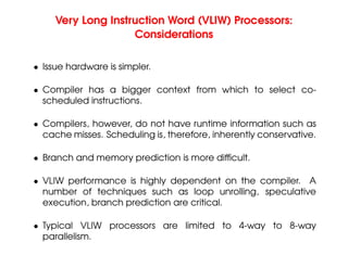 Very Long Instruction Word (VLIW) Processors:
Considerations
• Issue hardware is simpler.
• Compiler has a bigger context from which to select co-
scheduled instructions.
• Compilers, however, do not have runtime information such as
cache misses. Scheduling is, therefore, inherently conservative.
• Branch and memory prediction is more difficult.
• VLIW performance is highly dependent on the compiler. A
number of techniques such as loop unrolling, speculative
execution, branch prediction are critical.
• Typical VLIW processors are limited to 4-way to 8-way
parallelism.
 