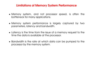 Limitations of Memory System Performance
• Memory system, and not processor speed, is often the
bottleneck for many applications.
• Memory system performance is largely captured by two
parameters, latency and bandwidth.
• Latency is the time from the issue of a memory request to the
time the data is available at the processor.
• Bandwidth is the rate at which data can be pumped to the
processor by the memory system.
 