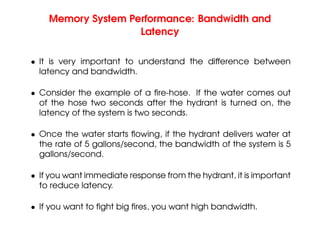 Memory System Performance: Bandwidth and
Latency
• It is very important to understand the difference between
latency and bandwidth.
• Consider the example of a fire-hose. If the water comes out
of the hose two seconds after the hydrant is turned on, the
latency of the system is two seconds.
• Once the water starts flowing, if the hydrant delivers water at
the rate of 5 gallons/second, the bandwidth of the system is 5
gallons/second.
• If you want immediate response from the hydrant, it is important
to reduce latency.
• If you want to fight big fires, you want high bandwidth.
 