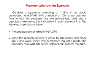 Memory Latency: An Example
Consider a processor operating at 1 GHz (1 ns clock)
connected to a DRAM with a latency of 100 ns (no caches).
Assume that the processor has two multiply-add units and is
capable of executing four instructions in each cycle of 1 ns. The
following observations follow:
• The peak processor rating is 4 GFLOPS.
• Since the memory latency is equal to 100 cycles and block
size is one word, every time a memory request is made, the
processor must wait 100 cycles before it can process the data.
 