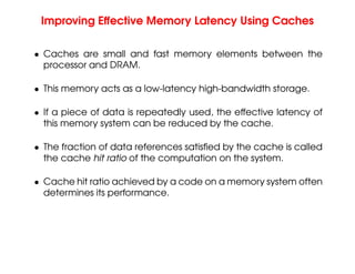 Improving Effective Memory Latency Using Caches
• Caches are small and fast memory elements between the
processor and DRAM.
• This memory acts as a low-latency high-bandwidth storage.
• If a piece of data is repeatedly used, the effective latency of
this memory system can be reduced by the cache.
• The fraction of data references satisfied by the cache is called
the cache hit ratio of the computation on the system.
• Cache hit ratio achieved by a code on a memory system often
determines its performance.
 