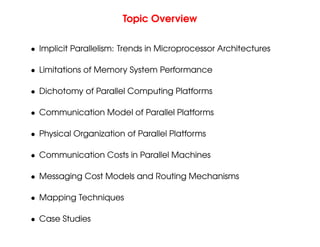 Topic Overview
• Implicit Parallelism: Trends in Microprocessor Architectures
• Limitations of Memory System Performance
• Dichotomy of Parallel Computing Platforms
• Communication Model of Parallel Platforms
• Physical Organization of Parallel Platforms
• Communication Costs in Parallel Machines
• Messaging Cost Models and Routing Mechanisms
• Mapping Techniques
• Case Studies
 