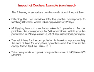 Impact of Caches: Example (continued)
The following observations can be made about the problem:
• Fetching the two matrices into the cache corresponds to
fetching 2K words, which takes approximately 200 µs.
• Multiplying two n × n matrices takes 2n3
operations. For our
problem, this corresponds to 64K operations, which can be
performed in 16K cycles (or 16 µs) at four instructions per cycle.
• The total time for the computation is therefore approximately
the sum of time for load/store operations and the time for the
computation itself, i.e., 200 + 16 µs.
• This corresponds to a peak computation rate of 64K/216 or 303
MFLOPS.
 
