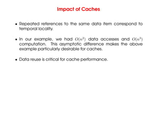 Impact of Caches
• Repeated references to the same data item correspond to
temporal locality.
• In our example, we had O(n2
) data accesses and O(n3
)
computation. This asymptotic difference makes the above
example particularly desirable for caches.
• Data reuse is critical for cache performance.
 