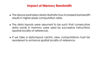 Impact of Memory Bandwidth
• The above examples clearly illustrate how increased bandwidth
results in higher peak computation rates.
• The data layouts were assumed to be such that consecutive
data words in memory were used by successive instructions
(spatial locality of reference).
• If we take a data-layout centric view, computations must be
reordered to enhance spatial locality of reference.
 