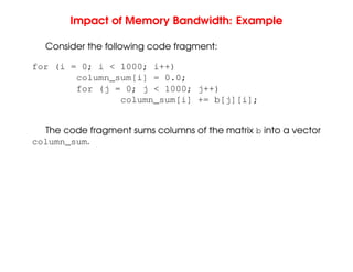 Impact of Memory Bandwidth: Example
Consider the following code fragment:
for (i = 0; i < 1000; i++)
column_sum[i] = 0.0;
for (j = 0; j < 1000; j++)
column_sum[i] += b[j][i];
The code fragment sums columns of the matrix b into a vector
column_sum.
 