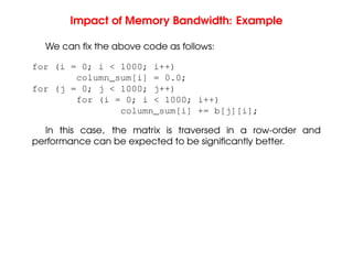 Impact of Memory Bandwidth: Example
We can fix the above code as follows:
for (i = 0; i < 1000; i++)
column_sum[i] = 0.0;
for (j = 0; j < 1000; j++)
for (i = 0; i < 1000; i++)
column_sum[i] += b[j][i];
In this case, the matrix is traversed in a row-order and
performance can be expected to be significantly better.
 