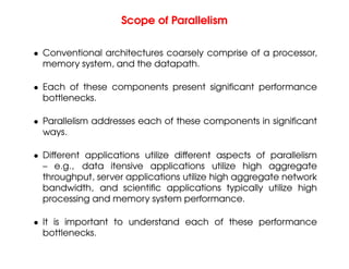 Scope of Parallelism
• Conventional architectures coarsely comprise of a processor,
memory system, and the datapath.
• Each of these components present significant performance
bottlenecks.
• Parallelism addresses each of these components in significant
ways.
• Different applications utilize different aspects of parallelism
– e.g., data itensive applications utilize high aggregate
throughput, server applications utilize high aggregate network
bandwidth, and scientific applications typically utilize high
processing and memory system performance.
• It is important to understand each of these performance
bottlenecks.
 