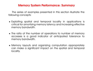 Memory System Performance: Summary
The series of examples presented in this section illustrate the
following concepts:
• Exploiting spatial and temporal locality in applications is
critical for amortizing memory latency and increasing effective
memory bandwidth.
• The ratio of the number of operations to number of memory
accesses is a good indicator of anticipated tolerance to
memory bandwidth.
• Memory layouts and organizing computation appropriately
can make a significant impact on the spatial and temporal
locality.
 