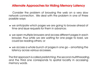 Alternate Approaches for Hiding Memory Latency
Consider the problem of browsing the web on a very slow
network connection. We deal with the problem in one of three
possible ways:
• we anticipate which pages we are going to browse ahead of
time and issue requests for them in advance;
• we open multiple browsers and access different pages in each
browser, thus while we are waiting for one page to load, we
could be reading others; or
• we access a whole bunch of pages in one go – amortizing the
latency across various accesses.
The first approach is called prefetching, the second multithreading,
and the third one corresponds to spatial locality in accessing
memory words.
 