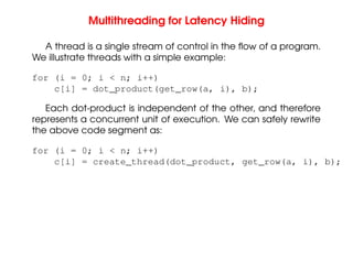 Multithreading for Latency Hiding
A thread is a single stream of control in the flow of a program.
We illustrate threads with a simple example:
for (i = 0; i < n; i++)
c[i] = dot_product(get_row(a, i), b);
Each dot-product is independent of the other, and therefore
represents a concurrent unit of execution. We can safely rewrite
the above code segment as:
for (i = 0; i < n; i++)
c[i] = create_thread(dot_product, get_row(a, i), b);
 
