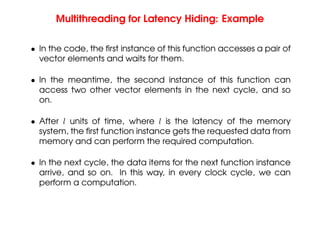 Multithreading for Latency Hiding: Example
• In the code, the first instance of this function accesses a pair of
vector elements and waits for them.
• In the meantime, the second instance of this function can
access two other vector elements in the next cycle, and so
on.
• After l units of time, where l is the latency of the memory
system, the first function instance gets the requested data from
memory and can perform the required computation.
• In the next cycle, the data items for the next function instance
arrive, and so on. In this way, in every clock cycle, we can
perform a computation.
 