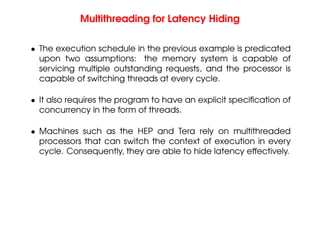 Multithreading for Latency Hiding
• The execution schedule in the previous example is predicated
upon two assumptions: the memory system is capable of
servicing multiple outstanding requests, and the processor is
capable of switching threads at every cycle.
• It also requires the program to have an explicit specification of
concurrency in the form of threads.
• Machines such as the HEP and Tera rely on multithreaded
processors that can switch the context of execution in every
cycle. Consequently, they are able to hide latency effectively.
 