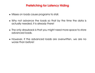 Prefetching for Latency Hiding
• Misses on loads cause programs to stall.
• Why not advance the loads so that by the time the data is
actually needed, it is already there!
• The only drawback is that you might need more space to store
advanced loads.
• However, if the advanced loads are overwritten, we are no
worse than before!
 
