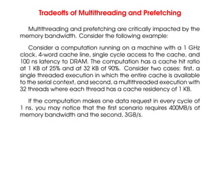 Tradeoffs of Multithreading and Prefetching
Multithreading and prefetching are critically impacted by the
memory bandwidth. Consider the following example:
Consider a computation running on a machine with a 1 GHz
clock, 4-word cache line, single cycle access to the cache, and
100 ns latency to DRAM. The computation has a cache hit ratio
at 1 KB of 25% and at 32 KB of 90%. Consider two cases: first, a
single threaded execution in which the entire cache is available
to the serial context, and second, a multithreaded execution with
32 threads where each thread has a cache residency of 1 KB.
If the computation makes one data request in every cycle of
1 ns, you may notice that the first scenario requires 400MB/s of
memory bandwidth and the second, 3GB/s.
 