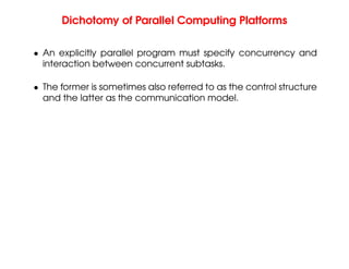 Dichotomy of Parallel Computing Platforms
• An explicitly parallel program must specify concurrency and
interaction between concurrent subtasks.
• The former is sometimes also referred to as the control structure
and the latter as the communication model.
 