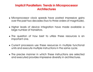Implicit Parallelism: Trends in Microprocessor
Architectures
• Microprocessor clock speeds have posted impressive gains
over the past two decades (two to three orders of magnitude).
• Higher levels of device integration have made available a
large number of transistors.
• The question of how best to utilize these resources is an
important one.
• Current processors use these resources in multiple functional
units and execute multiple instructions in the same cycle.
• The precise manner in which these instructions are selected
and executed provides impressive diversity in architectures.
 