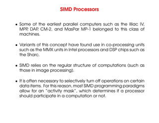 SIMD Processors
• Some of the earliest parallel computers such as the Illiac IV,
MPP
, DAP
, CM-2, and MasPar MP-1 belonged to this class of
machines.
• Variants of this concept have found use in co-processing units
such as the MMX units in Intel processors and DSP chips such as
the Sharc.
• SIMD relies on the regular structure of computations (such as
those in image processing).
• It is often necessary to selectively turn off operations on certain
data items. For this reason, most SIMD programming paradigms
allow for an “activity mask”, which determines if a processor
should participate in a computation or not.
 